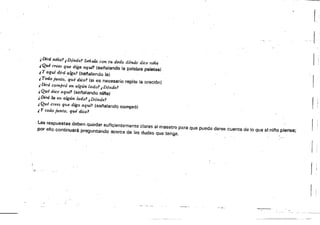 r
I
¡i
"DirániñaJ ,Dónde! Sefí.ak& con tu dedo dórtcie dice mna
iQué crees que diga aqufl (senalando la paia/;l;B paletas)
¡ y aquí dirá algó! Isefta!ando !al
,Todo junto: qué dice! (si es necesario repite la oraciÓn)
, Dlrá compró en algún lado,? i Dónde!
.¿ Qué dtá aqur1 (sef'alando nifla}
,Dirá la en algún lado? i.Dóndel
,Qué crees que diga aquf! (sefialando compró)
¡ y todo junto. qu.é dicd
,Las respuestas deben Quedar sufiGientemente ciaras al maestro para que pueda darse cuenta de lo que el ni/'lo piensa;
por ello continuará preguntando acerca de ¡as dudas Que tenga.
• f.'" .
 