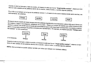 Cuando el nif¡o ha formado y laIdo la oración,·el maestro le pide que forme "Angel eSCribe cuentos"; observa sí man­
tiene al valor estable de las palabra$ dentro de la oración, varra el orden, o cambia algunas palabras.
Si un niflo va a trabajar con e! grupo de palabras número 1, el maestro le da cuatro tarjetas donde están escritas, res­
pectivamente, las palabras: .
1
Gcribe] [ cuentos] [Angel J 1
El ma.'t,.".I, .",d6n "n h,ce, pausa, .ntr.I., palabr.s/repitiéndolo si e, n.....rlo); pide.' nit'o _lo f"'me con
tas tarjet.. y 10_ lo lea de."",clo, ......ndo con su dedo, Observa., número d. t.>jetas que utiliza .'.Iu",,,, P."
for"'ar la oración, sin olvide, quo el Int.... de la .ctividad es qua., n¡¡,o lOgre hacar corresponda, una tarJ.ta a cad. pa_
labra y no que .... contenga ,.. gr.flas correctas par. rep.....ntarla, Po, ejemplo, no Impo"a qU,e pa............ escri,
be Cl.l€!ntos" el ni?lo construya: .
Et..] ~rJ [En,!"J
y lo interprete:
Erwlque
escribe Cuentos
Cuando e! nino ha formado y ¡ardo la oración, el maestro le pide Que forme "Angel escribe cuentos"; observa si man­
tiene el valor estable de las palabras dentro de la oración, varía el orden, o cambia algunas p~labras.
¡i
NOTA: Esta actividad se pUede reálizar también Con n¡nos que trabajen con hipótesis silábica.
~
 