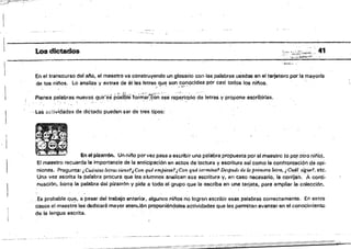 - - --~ --- --~---
Los dictados ':::::S::t~.. 41
En el transcurso del al'lo, el maestro va construyendo un glosaría con las palabras usadas en el t.arjetero por la mayoría
de los níi'os. lo anali:a y extrae de él las letras qUE) son conocidas por casi todos los ninos. .
' . • . ~1 ,-. '. ,; ..~ ~. I
. " "', . """",.;; .. ,.. . ': .....
Piensa p~labras ~uevss que~es posI5Ifdoi~ai.¿on e~e repe,rtQrio de letras y propone espribirlas.
. .
...las actividades de dictado pueden ser de tres tipos:
in e! pizarrón. Un njí'lo por vel pasa a escribir una palabra propuesta por el maestro fo p~ .otro niñb).
El maestro recuerda la importaMia de la anticipación en actos de lectura y escritura as¡ como la confrontación de opi·
niones. Pregunta: ¿Cuántas letras tiene'¡Cen qué empie:t.f.ltJCo't! qué termina? Después de la primera letra, i Cw;íl sjgue'!, etc.
Una vez escrita la palabra procura que los alumnos analicen esa escritura y; en caso oocesario, la cOfr¡l~n.. Aconti­
nuación, borra la palabra dal pizarrón V pide a todo al grupo que Is escriba en una tarjeta, para amplisr .la colección.
.Esprobable qu~, a.pasar del trabajo anterior, algunos nii'osno logral1 escribir asas palabras correctamente. En estos
dasos el maestro les dedicarÁ mayor atem..iÓn proponiéndoles actividades que les permiten avanzar en el conocimiento
de la lengua escrita.
 