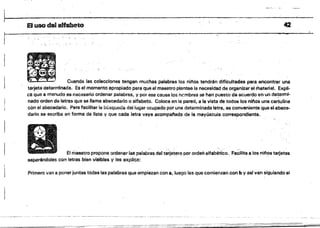 ·El usodelaHebeto
:" . } ~.
, ';.. '
-',:
Cuando las colecciones tengan muchas palabras 10$ ninos tendrán dificultades para encontrar uns
tarjetadetarrmnada. Es el momento apropiado para qua el maestro plantee la necesidad de organiiar el material. Expli­
eS Que a menudo es necesarío ordenar palabras, y por asa causa los ncmbres se han puesto de acuerdo en un de!ermi.
nado orden de letras que se llama abecedario o alfabeto. Coloca en la pared, a la vista de todos los nil'los una cartulina
con el abecedario, Para facilitar la búsqueda del lugar ocupado por una determinada letra, ea conveniente que el abece­
dario se escriba en forma de lista y Que cada letfa vaya acompat"iada de la mayúscula correspondiente.
E! rrlaastro propone ordenar las palab~~s del ta~etero por ordan alfabético. Facilita a los nil'los tarjetas
separéndolas con letras bien visibles y les explica:
Primero van a poner juntas todas las palabras que empiezan con 8, luego las que comienzan con b y asl van siguiendo el
42
 