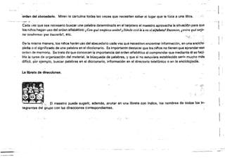 'orden del abecedario. Miren la cartulina todas las vecas (¡ue necesiten salber el luga1 que le toca .(i.Una letra.
Cada vez que s~a necesario buscar una paliílbra determinada en el tarjetal'o el maestro aprovecha la situación para qua ..... 
íos nil'iQs hagan uso del ordan alfabético: tCM qué Eimpiel.a avión!'¡ Dánde está la (¡¡ en elslfabef41Eruooces, ,entre qué tarje­
tas tendremos que buscarlaf, etc.
De la misma manera, los n¡!'íos h~rén uso del abecedario cada "el Que necel!iten encontrar infQmllilción, en una eoc¡c:I~:
pedia o el significado da una palabra en el diccionario. Es Importante destacar que los nltos no tienen que apren(h~r·ese
orden de mamorla. S~ trata de que conozcan la importancia del orden alfabético al comprender que mediante él seta9f,~
.¡¡tala tarea de organización del mate.rial, la búsqueda de palabras, yque si no estúvi9ra establecido serlSl mucho más
dificil, p~r ejemplo. buscar palabras en el diccionario, info.rmación en el directorio telefónico o en la enCiclopedia.
La libreta de dil'écclonM.
'.., .lA !~;"' El maestro puede sugerir. además, anotar en Jna líbret$ con fndic$, los nombresdt.f~odos 10$111­
tegrantea del grupo con l(js direcciones e~rrespondient6s.· .
.~ <
 