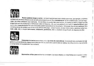 11
,/';"-' ~."
""'"f;:".' ' .... J
'
..... . .­
... - ..
lB
• _. Buscar palabras largas y conas. un buen material para este trabajo pUene ser, por ejemplo, el anfllisis
de Amo a to donde la diferencia de tamai'o entre la escritura de To y matarileri/t'itón es tan lwidentc que, casi con segu.
ridad, los niños sei'lalarán esos ejemplos. Si IO~"nii'os no pueden leer esos textos, o', maestro lo hace y luego formula
preguntas que los conduzcan a reflexionar sobre el 'engll;¡j~: i To, será una palabTCl.~ ,}'nT qué.1 ¡ Y matDrilerilerót&.f ¡ Qld
qU/áe deár matarilerilerón7
En caso de dudas pueden buscarlas en el diccionario. Concluyen Que no son palabras, sino I '
combinaciones de sonidos que sirven a los efectos. del juego. Luego buscan, en ese mismo texto, palabras cortas (yo,
Juan, paje, etc.) y largas (astronauta, chicharrÓn, pondromos, etc.! y analizan el significado de algunas de ellas.
Interpretar los textos contlm¡doJs.m ¡tlS &jtli'cicios de matemáticas: éstos est~n ncompaflados de imi­
genes lo suficientemente claras como para permitirla predicción cuando ésta se realiza, los nil'los. intentr.;¡-. 'úer 01 texto
. ."
- • 11
- - l1:li ..
- - .
..
lIJ Aprovechar el libro para re~,li¿:ar J¡;S actividad,:,,' yfJ dasr.rn.~lIad;;¡s Nl í'stas fichas con rNlp~'ct(' a :;(1m~
, (:;:Igu,,-)
y comprueban si la predicción fue correcta.
'
 