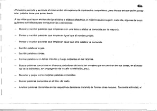1
_._._-----_._-­
43a
El maestro permite y estimula el intercambio de·taFj8tas,,}J.Ja..copiaent~.;cf)ropañeros, pero insiste en que quien posee
una palabra tiene que saber leerla.
A los niños que hacen análisis de tipo silábico o silábico alfabético, el maestro puede sugerir, cada dla, algunas de las si­
guientes actividades para enriquecer las colecciones:
Buscar y escribir palabras que empiecen con una letra o silaba ya conocida por la mayoría.
Pensar y escribir palabras que empiecen igual que el nombre propio.
Pensar y escribir palabras que empiecen igual que otra palabra ya conocida.
Escribir palabras largas.
,1
Escribir palabras cortas.
Formar palabras con letras móviles y luego copiarlas en las tarjetas.
Buscar palabras con.ocidas en diversos portadores de texto (en envases que encuentren en sus casas, en el mate­
ria! de la biblioteca, en propaganda de la calle o telévisi6n,.etc.l.
Recortar 'i pegar en las tarjetas palabras conocidas.
Buscar palabras conocidas en el libro de texto.
Analizar palabras contenidas en los respectivos tarieteros tratando de formar otras nuevas. Para esta actividad, el
 