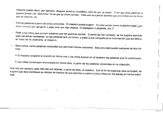 maestro puede decir. por ejemplo: Busquen palrA'brüs escondidas entre las qut" .va tIenen. A ver que otras palabras se
eden
pu. formar con "parteátas" de las que ya tienen eurztas. Cada uno va a,pensar palabras que se esrriben CO>I la< INI'as
qli.e ya conocen, .etc.
Formai palabras a partir de otras conocidas. El' maestro puede sugerir: Ya todos UJtede. tienen la palabra papá; ¿({IU'
le/ms Ii',¡emos que agregarle a papá para que daga papaya, io papagayo o papalote. etc.)~.
Pedir a fos niños qU.e piense!') palabras Que les gustaría escribir. Cuando las han pensado, se les sugiere que bus­
quen las letras n/::lcesarias en las palabras que ya ti.!',"en; y pidan a sus campaneros la información que les fn'lta Y.
en caso de no obtenerla, al maestro.
Seleccionar varias palabras conocidas que permitan formar oraciones. Est? actividad puede realizarse de dos for­
mas:
• El maestro propone la oración en forma oral y los niños buscan en el tarjetero las palabras que'iá constituyen.
lO Los nií'los construyen enunciados en forma libre, a partir de las palabras contenidas en la colección.
Una vez por semana cada nií'lo lee sus tarjetas. o parte de ellas, al maestro. C()r1'ef fin de organizar esta actividad. se
sugiere que éste distr.ibuya su tiempo de manera tal que permita a cuatro o cinco niflos por día leerlas en forma indivi­
dual.
.:' .
'. !
l
 