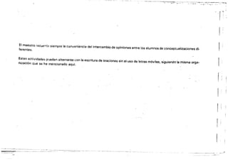 - - - - -
-.-.,. .'~._...-.,.---~ .,. '''''~-.~*,¡"v- .-~.• '~'
'1' '
f )
El maestro recuett:ia siempre la conveniencia del intefcambio de opiniones entre los alumnos de conceptualizaciones di­
ferentes.
, !
Estas actividades plJeden alternarse con la escritura de oraciones sin el uso de letras móviles, siguiendo la misma orga­
nización qua se ha mencionado aquí.
~,
~--~ _.~- _._~ _._~, - -~ --~ -~ - -~ -~ -- -~ -~ - -~ -- .~ ----~
--- _.__ ._-_.­
._.~-_._~_.~-
 