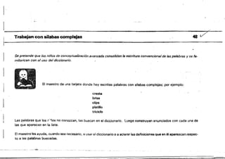 1
••" , Trabajan con silabas complejas '48 7"" .,
Se pretende que los niños de conceptualización avanzada consoliden la escritura convencional de las palabras y se fa­
1 miliaricen con el uso del diccionario.
El maestro da una tarjeta donde hay escritas palabras con sflebas complejas; por ejemplo:
cresta
brisa
clips
platillo
triciclo
Las ~alabras que los r',,os no conalesn, las buscan en el diccionario, Luego construyen enunciados con cada una de
las que aparecen en la lista.
El maestro les ayuda, cuando sea necesario, a usar el diccionario o a aclarar las definiciones que en él aparezcan respec­
to El las palab,as buscadas.
"~_.'~
 