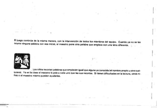 El juego continúa de la misma manera, con la intervención de todos los miembros del equipo. Cuando ya no se les
Ocurre ninguna palabra con esa inicial. el maestro pone otra palabra que empiece con una letra diferente.
. Los ni/'los recortan palabras que empiecen igual que alguna ya conocida lel nombre propio u otra cual­
quiera). Ya en la clase el maestro I~ pide a cada uno que lea sus recortes. Si tienen dificultades en la lectura, otros ni­
fías o el maestro mismo pueden ayudarles.
==io
 