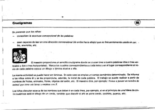 -
.,
Crucigramas ~
Se pretenae que los niños:
consoliden la escritura convencional de las palabras
sean capaces de leer en otra dirección convencional (de arriba hacia abajO) que es frecuentemente usadá en cer­
les, anuncios,- efe.
El maestro proporciona un sencillo crucigrama donde se crucen tres o cuatro palabras (dos o tres ver­
ticales y dos o tres horiz.ontales). Marca los cuadros correspondientes a cada letra y en el lugar correspondiente al ini­
cío de 'cada palabra coloca un dibujo o lámina alusiva a ella.
La misma actividad se puede hacer sin láminas. En este caso se emplea un campo semántico d~terminado. 'Se informa
a 10$ niftos sobre él y se les proporciona, ademés, la inicial de cada palabra. El trabajo se puede realizar a partir de
nombres de frutas, animales, flores, objetos del salón, etc, El maestro dice, por ejemplo: Vamos a pensar un nombf'e de
animal que tiene seis letras '¡I empieza con F.
Los hil'los discuten ace~ca de los nombr!,!s que deben ir en cada linea, por ejemplo, si en el principio de una'hllera de cin­
co cuadrltos esté el dibujo de un cerdo, tendrán que díscutir si ahí se pone cerdo, cochino, puerco,etc,
 