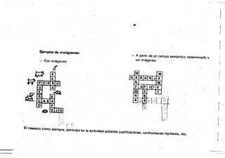 .....
Ejemplos de crucigramas:
- A partir de un campo semántico 'determinado y
sin imágenes:
- Con imágenes:
¿f
r-
f !
[ ,
~()! t·· t)
El maestro como siempre, PartiCiPa en la actividad pidiendo justificaciónes, confrontando hipótesis, etc.
fJ
~ ,--, ,-,
.p
O¡Jlo
¡i :
I i
l· I
 