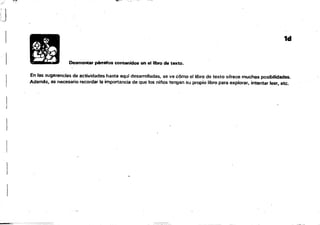 "'f":':::';~S'~---=--
,~ , ,- --~
. --..;:.
, ""lJ '.' ~ ",""...-"'~-'" '
~~ "
J
1d
Desmontar pirrafO$ contenidos en el libro de te:!Cto.
En las sugerencias de actividades ·hasta aqul desarrolladas, se ve CÓmo el libro de texto ofrece muchas posibilidades.
Además, es necesario recordar la importancía de que tos ni!'los tengan Su propio libro para explorar. intentar leer, etc.
né -'ti _ - ri¡;;;;i@n
 