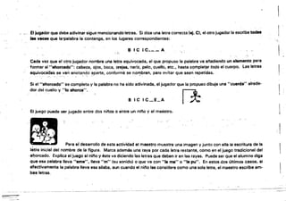 '~''':.......
.. .~. 0,
El jugador que deba adivinar sigue mencionando letras.' Si dice una letra correcta (ej. Ct el otro jugador la escribe todae
fas vece. que la~palabra la contenga. en los lugares correspondientes: ",:',
~ te, C___ A
Cada vez que el otro jugador nombra una letra equivocada•. el que propuso la palabra va a/'iadiendo un elemento para
. formar al "ahorc.d~": cabeza. ojos. boca. orejes. nariz, pelo. cuello, etc.• hasta completl¡lr toQo el cuerpo. Las letras
equivoc~dáS se van anotando' aparte, conform$ se l1oll)bran,'pera evitar que sean repetidas..
, ' . . ,'" ",' "'; , .' ! 't , .. , •
Si el "ahorcado" se completa y la palabra no ha sido adivinada. el jugador que la propuso dibuja una "cuerda" alrede­
dor del cuello y ·~to ahorca".
B le IC_E_A 1*.
El juego puede ser jugado entre dos ninos o ehtre un niflo y el maestro.
.~
,.,
. ;. I
~ ,
; A 4 1.
[Ij
, , Para el desarrollo de esta actividad el maestre:) muestrili unaímagen y junto con.ella la escritura de la
létÍ'a inicial del nombre de la figura. Marca además una raya por cada íetra restante. como en el juego tradicional del
,al;lorcado. Explica el juego al nil'lo y éste va diciendo las letras que deben ir en las rayas. Puede ser que el alumno diga
que esa palabra lleva ·'eme". lleva "m" (su sonido) o que va con "la ma" o "la pu". En estos dos (¡Itimos casos. si
efectivamente la palabra lleva esa silaba. aun cuando el nll10 las considere como una sola letra. el maestro escribe amo
bas letras.
~ -~ .
 