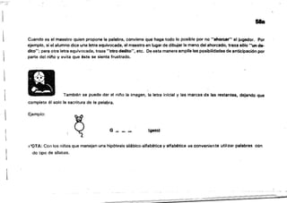 .'~ ..
&la
Cuando es el maestro quien propone la palabra, conviene que haga todo lo posible por no "ahorcar" al jugador. Por
ejemplo, si el alumno dice una letra equivocada, el maestro en lugar de dibujar la mano, del ahorcado, traza sólo "un de­
dito"; para otra letra equivocada, traza "otro dedito", etc. De esta manera amplia las posibilidades de anticipación por
parte del nifló y evita que éste se sienta frustrado.
También se puede dar al oi/'lo la im~gen, la letra inicial y las marcas de las restantes, dejando que
complete él solo la escritura de la palabra.
Ejemplo:
G ___ _
(gato)
~
I,'OTA: Con los niños que manejan una hipótesis silábico-alfabética y alfabética es conveniente util:zar palabras con
,do tipo de silabas.
 