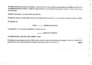 El maestro escribe una oración incompleta. La lee a los niños, hace la pausa correspondiente a la paíabta que falta ~;~ la
vez setala el espacio en blanco. Pregunta: t Qué podríamos escribir aquípara que quedara comPieto.' o¡ Ql'': paluli,,; les jUl'
ytlce que falta'
Propicia la discusión y el intercambio de opiniones.
En algunos casos una sola' palabra permite el completamiento correcto; en otros existen diversas soluciones válidas.
. .
Por ejemplo en:
Carlos _.___ Paulina son hermanos.
la conjunCión "'fu es la única posibilidad. mientras que en:
payasos son chistosos
as posible escribir: unos. 108, 8S0S, aquello3, estos.
"'' .
El maéstro procura siempre que'ios riíAos se den cuenta de estacaracterfstica del lenguaje y para ello, preg~nta:
podrá decir de otra maMra1¡Habrá otra palabra que pueda quedar bien aqul?, etc. .« slgué}
 