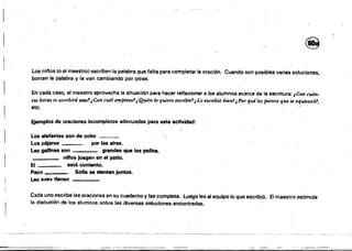 1
· .-- '--~-'---'-'---"
re
L.os ni"os (o el maestral escriben la palabra que falta para completar la oración. Cuando son posibles varias soluciones.
borran la palabra y la van cambiando po~ Ptras.
En ~ada caso, el maestro aprovecha la situación para hacer reflexionara los alumnos acerca de la escritura: ¿Ccm cuán.
tas letras se escribirá esos'!i Con cuál empieza'!i Quien /() quiere ltscribír'!¿Lo escribió bien1,pOf' quites parece que se equivocó'!.
etc. .
Ejemplos de.oraciones Incompletas adecuadas para .sta actividad:
Los elefantes son de color ___
Los péjeros por los aire••
Las gallinas son grandes que los poDos.
ninos Juegan en el patio.
E' ___ está contento.
Paco ____
Soffa ae sienten jumos.
Las aves tienen
Cada uno escribe las oraciones en su cuaderno V las completa. Luego lee al equipo lo que escribió. El maestrO estimula
la discusión de los alumnos sobre las diversas soluciones encontradas.
 