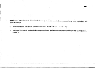 64a
NOTA: Con el fin de evitar la mecanización ele la experiencia se recomienda al maestro alternar estas actividades con
otras en las que;
se sustituyen los sustantivos por otros Ner tarjeta 62 "Su.ti1uyan sustantivos").
I
los ninos anticipan el resultado de una transformación realizada por el maestro (ver tarjeta 99 "Anticipan ora­
ciones"}.
1
 