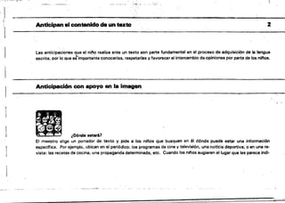 1
~~-~"~ ,_._~",.............-................,....-.. 'l"·~·."t"'-"'--'--r-· 'J>~ _'t_"~, '-)_$~"....",t" .~"':t. :'!'" ''';,~-,--~....,-------'" ._----,~"
. :._---.!, 
'1
Anticipan el contenido de un te,teto 2
I
Las anticipaciones que el nino realiza ante un texto son parte fundamental en el proceso de adquisición de la lengua
.escrita. por lo que eS"importante conocerlas, respetarlas V favorecer el interoamblo de opiniones por parte de los ninos.
Anticipad6n con apoyo en la imagen
~
~ ¿Dónde estar61
El maestro elige un portador de texto y pide a los niflos que busquen en él dónde puede estar una informaoión
especifica. Por ejemplo, ubican en el periódico: los programas de cine y televisión, una noticia deportiva; o en una re­
vista: las recetas de cocina, una propaganda determinada, etc. Cuando los n;nos sugieren el lugar que les parece indi­
 