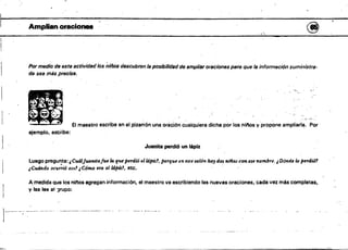 • •
.1
Amplian.oracio..... . @
 ,
Por medio de esta actividadlos niños descubren la posibilidad de 6fflp/iar oraciones PBra que la información suministra­
da sea más precisa•
•
'
- -. - "
. -",.;;.
. . - .•.•. ,.-.<
* El maestro escribe en el,pizarrón una orición c~alquíera dicha por'los niftosypropOne ampliarla. Por
. . .
ejemplo. eS'CÍ'ibe:
Juanita perdió un lápiz
luego pregunta: "CuálJuanitaJue la que perdió ell4pü:!, porque en eslt salón ha, dos nfflas con ese nombre, "Dónde lo perdió1
¡Cudrado ocu;";ó eso? ¡Cómo (Ira elldpiz1, etc. '
A,medida que los nlt'los agregan informaci6n~ el maestro va escribiendo las nuevas oraciones,' cada vtU más completas.
y las lee al )fUpO:
~~ ........'~_. " •••~_., , _____ ,",_.,,, • ., _ •• , ....." _ M •
.~".~_~_..
..."_..---_...._
...-"--,,.._.~_.
 