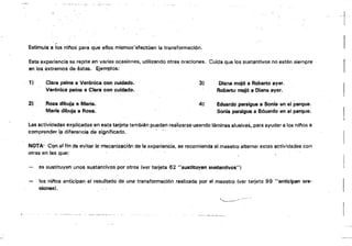 l
Estimula a ¡'Os ni/'los para que ellos mismos'efectúen la transformación.
Esta experiencia se repite en varias ocasiones, utili;zando otras oraciones. Cuida que los sustantivos no estén siempre
en los éxtremos de batas. é:jemplos: .
1} Clara peina a. Verónica con cuidado. 3) Diana mOJó a Roberto ayer_
Verónica peina a Clara con cuidado. Roberto mojó a Diana ayer.
2) Rosa dibuja a MarIa. 41 Eduardo persigue SI Sonia en el parque.
Maria dibuja a Rosa. Sonia persigues Eduardo fJn el parc¡ue.
Las actividades explicadas en esta tarjeta también pueden fesiízsrse usando laminas alusivas, para ayudar a los nif'las a
comprender I.a diferencia de significado. l.
NOTA- Con aHin de evitar le. mecanización de la experie!lcia, se recomienda al maestro altemár estas ~ct¡ljdades con
otras en las que:
se sustituyen unos sustantivos por otros (ver tarjeta 62 "sustituyen sustantivos")
los nifos anticipan el resultado de una transformaCión realizada por el maestro (ver tarjeta 99 "anticipan ora­
ciones);
.._-- -'--......::-~:....:........._..::...¿...:.._--­
 