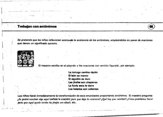 ~.
"
1, , . ' , "?~'"
Trabajan con antónimos (t!!)
r-------------~--------------~--
....
Se pretende que los niños reflexionen acelC~ la existencia de 108 antónimos, empleándolos en pares de oraciones
que tienen un s;gnific8do opuesto.
..;,; .......
·
• a_
lO • _
El maestro escribe en el f>¡z~rrón y lee oraciones con sentido figurado. por ejemplo:
11*
La tortuga camina rápido
El león 8S manso
El algQdónesduro
l' . Las jÍrafft_n chaparras
Le Huvl. seca la tierra
Los helados son calientes
 , ,.
Los ninos harén inmediátamente la transformación de esos enunciados propcmiendo antónimos. El maestro pregunta:
¿Se podrá cambior algo aquí (s8ftala la oración} paTa que diga lo contrario? ¡Qué hay que cambiar?¡Cómo padriamos hacer
para qu/!.aqui quede é3ctUo /Jujlm./as son altas?, etc.
'W."._,
 