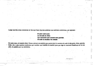 !:
Luego escribe otras oraciones en IS8 que haya algunas palab.r:~s que admitan antÓnimos, por ej~mplo: .
.  I i
El &alón esté sucio
La escuela es chica
Las manzanas que ~pr6 eran gran~
Al aublr laeaca....a Mereabalé··
En cada caso,.al maestro dice: Vamos a pensar una pal4braq.ue quiem decir lo contmno de subir (o de sucio. chico, grande.
, Ufl4:Io, etc.) ¡Qué pa/4lna tendremos que cambia, aqtd (8e1'818 la oración) para que d;galo contrario1 Sustituye en la ora­
~6", la palabra por su antónimo.
··V~·~":':"--·
 