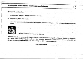 L·'
.Cambian" verbo da una oración por·au sinónimo "(71')
"-Y
'. Se pretend(i que los niños:
anticipen una oración a partir de una acción concreta.
descubran que existen distintos verbos para expresar una misma ides y q,¡fI B ellos corresponden escrituras dif.e­
rentes,
"¡.,.:'
)",~. "
Los nil'loa,~ambian un verbo por su sinónimo: . .);
Partiendo de accione. concretas. El maestro propone la actividad como un juego de adivinanza. Explica: Yo le voy a pe­
dir a uno de ustedes que haga algo, peTO se lo voy a decir en secreto; luego lo VOy a esen'bir, a ver si adiVinan qué escribi~ Por.
ejemplo, el maestro pide en secreto a un nil'lo que cOja un lápiz y enseguida escribe:
Pep'e cogió un lápiz
 