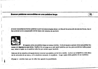 Buscan palabras escondidas en una palabra·la,ga @r

'.

AltenMnecesldtHJde fÓtmlífpslsbra8 a pllrtirde determinadas /etms y 8tdiscutir 18 co"eccí6n de 688 escrituras, 108 ni·
liDs BVllnZan e.n lB compmnsí6n dtI ftts bailes del sistema de esarltunl.
1 .
.. ,
. .• .' ", .: 1SI_..... una ....t..ta<ga con letr.. _ .... Invite al equiP. a ...... otras qu,i,podrfan....
marse con....,.de e8as 'etras. ~pIíC8: En utejuego 110 se w.h f'fIpetir pal4bms; por6So•.para acordamos cu4les;.pus':.
mos, WmoI" cofri4'r en gj CfJ(.I,tUmottH,Jtu /tu que ustedes wyan hacieruro.
lIJ
l' Cada tomo de los ",_&ros del equipo intmta t:01l$trutruna palabm core las letras móviles. lA leea .rUs compailerlJS; todos discu­
ten la correcciÓ1!.4e ese textO" sr lo CfJ'IUideran necesario, lo modifican. Luego copian dicha palabra en sUs cuadmun.
Eljuego se continúa hasta que los milos han agotado las posibilt'dades.
I ~
 