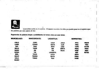 ----- ---
·t~··
Leen la lista escrita en el cuadem". El tllMStro recuerda a lo.' fUñas que pu..d,im. porurr en el tarjetlJ1'O oqw­
llas palábmS que seán capaces de len. . . ,
Sugerencias de palabras ....gn V poalbitkfadea de formar Otr88 oon eH8 letras:
MURClELAGO: RINOCERONTE: LAGARTIJA: ' ¡ SERPENTINA:
CIELO CERO LAJA JALA PITA PISAR
LAGO CORRE GATA LIJA TINA TIRA
GOL TINO RITA UGA TAPE' PATfN
MULA, TIENE AlA GArrA PESA PERA
RIEGO RIE TIA RAJA PESE Ri84·
GOMA TIO LAGARTA SER· , PETRA
MIEL.• TOCO LATA SatA
, MALO TRONO RATA PESA·
COLA TRINO TILA PASE.
MAGO'
 
