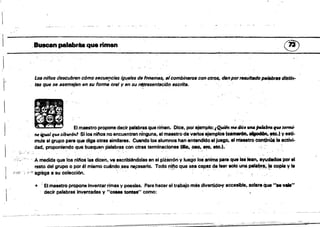 1
.::-::::--::'.::::-::-:.~:=-:-:-
-
l'
Buacalpalabra. qua rimen
®
Los nilfos descubren cómo secuencias ;guilles de fttne'/"s, aicombÍlUH'Slll con otros, dIInporrÚúltlJdopalllbrIJS distin­
. '
tu que se asemejan en su forma orel y en su n!presenÍJICi61) lISérita•
j"
•
..
.-.. . ..
... .
• - • ~ El maestro proponed89lr palabras que rimen. Dice, por ejemplo: I~1M dic. WI4 /MI41nafW I.rmi·
fU' igual qWJ tibur6nJ ·Sllos ni"os no encuentran ninguna, el maestro devarios ejemplos (~~. ~.I vesti­
mula al grupo para que diga otras similares. Cuando los alumnos han entendido el juego, ell'TÍIIMtro cont;lria. la activ¡..
, .
dad, proponle~o que busquen ,Palabras con otras terminaciones (Il10.010. 8!0, etc.l.
·;i:.;"
, " A niedida que lOs nil'ioislas dicen. va escribiéndolas en el piZaffón VlueQO lOS~nima para que laS lean, aYudados 'porel
resto del grupo o poré. mismo cu4ndo,sea nepesarlo. Todo nif)o que sea capaz de te.r tolQunapalat;w:~~1a copla Vla
;"'iV, ¡'!';agr.egeasu colección. . " V " "" • "~'o
• 'El,maestro propone Inventar t'imas y poesfas.Para hacer el trabajo más divertldo»y accesible, acla,a que .... v."
decir palabraslnvemada8 y "COI88 tontas" como:
 