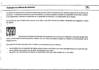 · ._'-"'~':-~~~::~"
1._..,
Trabajo con libros de cuentos ®
'.': '
t=. , • """'$"~
Los libroS de cuentos son un medio 6xc81c;¡nte para que los niños se familiaricen con distintos aspectos de la lectura y la
escritura, La lectura ele cuentos porparte del maestro contribuye además a ampliar el vocabulario de los niños, estimu­
la 19 imaginación, favorece e/desarrollo de la capacidad de atencíón y /13 comprensión de 18 lengua.
Es import,ante que el maestro lea cuantos él los n¡nos y que ellos mismos los hojeen, interpreten las imágenes '1 tratt.'!n
de leerlos.
~;.
Conviene que la biblioteca del salón contenga libros de cuentos con imágenes y otros qua tengansó!o
texto; ambos tipos de textos permitfm realizar con los nittos actividades variadas en relación al conocimiento de la
lengua escrita.
Para obtener el mayor provecho de un cuento, es conveniente que al maestro:
-0'1'
Sefamiliarice con el contenido del mismo antes de leerio a los ninos; esto hac~ més ágil la lectura y le permite anti­
cípar palabras que puedan ser de diflcil comprensión para ellos. . .
Se síenta con sus alumnos formando un semicfrculo para que todos puedanofr y ver mejor.
 