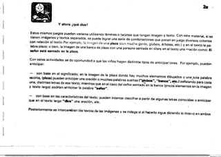- - - - - - -
-~---~ ~
~.. '.~.".".
','
I
2a
I 1
y ahora ¿qué dice?
Estos mismos juegos pueden variarse utilizando láminas o tarjetas Que tengan imagen y texto, Con este material, si se
tienen imágenes y textos separados, se puede lograr una serie de combinaciones que ponen en juego diversos criterios
con relación al texto. Por ejemplo, la irnagen de una plaza (con mucha gente, globos, árboles. etc.) y en el texto la pa­
labra plaza; o bien. la imagen de una banca de plaza con una persona sentada en ella-v en el texto una "'ación como: El
selior está sentado en la plaza.
Con estas actividades se da Oportunidad a que los nii'los hagan distintos tipos de anticipa,;ones. Por ejemplo, pueden
anticipar:
,1
con base en ei significado: en la imagen de la plaza donde hay muchos elementos di.bujados y una,sala palabra
escrita, (pIa%.81 pueden anticipar una oración o muchas.palabras sueltas ("globoa", "banca", etc.) sel'lalando para cada
una. distintas letras de eSe texto; mientras que en el caso del senar sentadoen la banca (pt')cos elementos enla imagen
y texto largo) podrlan anticioar la palabra ".8ftcw",
- con base en las caracterlstícas del texto; pueden intentar descifrar a partir de algunas letras conocidas o anticipar
que en al texto largo "dice" una oraciÓn. etc. '
Posteriormente se intercal"ftbian lós textos,de las imágenes y se indaga sí al h8csrlo sigue diciendo lo misnlO en ambos
 