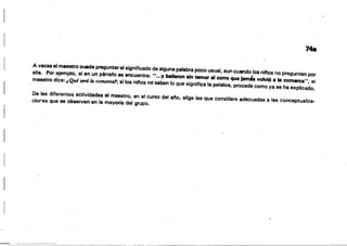 I
,,-.-,-,- - .----< <
--·~---"-<~~"-~-,.C~>< ='-;'--'-~-.«~~
748
A veces el maestro Duade preguntar el significado de alguna pftlabra poco usual, aun cuando los ninos no pregunten por
e/la. Por ejemplo, si en un párr-afo se encuentra: '~...y bailaron sin temor al zorro que Ja,"" volvió 8 la comarca", el
maestro dice:;Qué sná la c01Mrca.'; si los ninos no'saben lo que significa la palabra. procede como ya se ha explicado.
De 'as diferentes actividades el maestro. en el curso de! ano. elige las que considere ~decuadas a las conceptualiza­
ciores que se observen en la maVorfa del grupo.
 