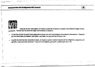 -
--:-:~::-"":':"""::'~.- - - - ---~ ~~~
...¿,~~ ) ..~ ~-~~- ~.7"~~':--.
,'- - Interpretan la81m6pnudél cuanto (~
.. .'
. . ... .
~ I
• - ' Oeapués de leer cada pdgina, el maestro suspende la lectura V muestra a los niftosla imagen corres­
pondiente. Permite que loa alumnos hagan .comentarios all"especto.
• f '
Al terminar da leer el cuento haca preguntas al grupo con el nn de averiguar si los n/nos lo entendieron. Pregunta
por loa personajes pmdpaIes: qué hacfan, .qué pesó; en qué termina el cuento, etc.
 Cul"do loa alumnoe han resumido al relato. el maestro vuelve a mostrar algunas de las imágenes y pregunta, por
ejemplo: ¡Aquífui.,. 1uzcierulo1. Y aqrd (en otra p6gina~ IfUI jl(Isól, JC'UátIulo pasó esto1, etc.
 