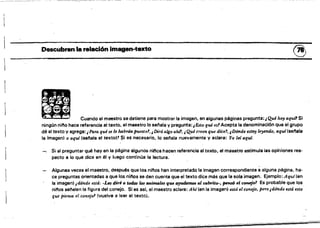 Descubren la relación imagen·texto ~
• Cuando el mee.".s. d".ne .... most,,,,l. imagen. en alguna. ".'n•• p,..unta:,~h.,."""SI
ningón níto hace referencia al texto, el maestro lo selala y pregunta: ¡Esto qué es! Acepta la denominación que el grupo
dé al texto V agrega: j Para qué se lo habrán puesto!, ¡,Dirá algo ah.? ¡ Qué creen que dice'!, ¡Dónde estvy le,endo, aqui(senala
la imagen) o aquí (senala el texto)' Si es necesario, lo selala nuevamente y aclara: Yo le{ aquí.
Si al preguntar qué hay en la página algunos ninos hacen referencia al texto, el maestro estimula las opiniones res·
pecto a lo que dice en él y luego continúa la lectura.
Algunas veces el maestro, después que los ninos han interpretado la imagen correspondiente a alguna página. ha·
ce preguntas orientadas a que tos nilos se den cuenta que el texto dice más que la sola imagen. Ejemplo:Aquí(en
la imagen) ¡d6nde está: .Le" diré ti todos los tanimakt q_ tJ~ al cabrito-, pem6 el ctnWjo1 Es probable que los.
nitlos selalen la figura del conejo. Si es asl, el maestro aclara: 11hí len la imagen) está el conejo, pero ¡dónde está esto
que Piensa el coneJo' (vuelve a leer el texto).
~_._~~~---
 