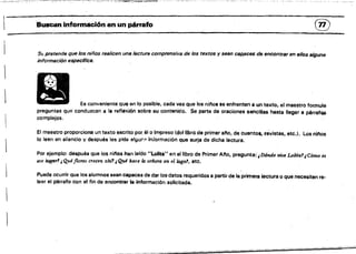 :'-~'~--"'-.-':::::::;'~-~-;.~'~.~.,.....or;m"",,,......
l~
®
'BUSClln información en un párrafo
Sf. pretende que los niños realicen una lectura comprensiva de los textos y sean caRaces de encontrar en ellos alguna
información especHicB.
 Es conveniente que en lo posible. cada vez que los ninos se enfrenten a un texto, el maestro formule
preguntas qUfl conduzcan a la reflexión sobre su cont8niclo. Se parte de oraciones sencítlas hasta llegar a párraf05
complejos.
El maestro proporciona un texto escrito por; él o Impreso (del libró de primer ano, de cuentos, révístas, etc.). los nínos
lo leen en silencio y después les pide alguf'!i" Información que surja de dicha lectura.
Por ejemplO: después qUé los nínos han leIdo "Lolita" en el libro de Primer Ano, pregunta:'¿D6nde vive Lolital,Cómo es
ese hlglJr1 ,Queflores CTe~en alu1 1Que hace la señoro en el lagor, etc.
Puede ocurrir que los alumnos sean capaces de dar los datos requeridos a partir de la primera lectura o que necesiten re.
leer el párrafo con el fin de encontrar la información solicitada.
---.....................-­
 