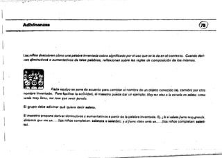 :::".--=-~'=-
AdIvinanzas @
l..as nilJos descubren cómo una palsbfB inventada cobra significado por eluso que se le da en elcontexto, Cuando deri­
Vtlft f/iminutivol o aumenttltivos de tales p.IIJbras, reflexionan sobre las reglas de composición de los mismos.
~
~ Cada equipase pone de acuerdo para cambiar el nombre de un objeto conocido (ej. camión) por otro
nombre Inventado. Para f.ecilitar la actlvidad, el maestro puede dar un ejemplo; Hoy me vine a la escuela en mldo; como
venia muy lleno, me tuve que venir perado.
El grupo debe adivinar qué quiere decir saleto.
El maestro propone derivar diminutivos y aumentativos a partir de la palabra inventada. Ej. i Si elmletofueTtJ muy grtJ.nde,
danamos que em un.....(los ninos completan: 881etote o saletÓn); JI sifuera ihico sena un... ..(los ni,..os completan: saletl­
tol.
 