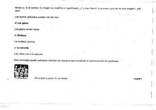 textos o, si al cambiar la imagen se modifica el significado: i, Y si éste (texto) lo ponemos aquí (en la otr¡¡ imagen), qui
dice1
'l." • • '.~
Loo textos utilizados pueden ser del tipo:
at Los gatos
Los gatos toman leche
l'
b} Mui'leca
la mui'leca camina
el La escuela
los nif'os van a la escuela. !
Esta actividad puede realizarse también por equipos 'para propiciar la confrontación de opiniones.
Anticipan a partir d>~ {u;dunes. ( sigue)
h
!
=-,===','='-"=="", =-'===-,.~:-.::===,=-===- :-~:-::c-:----:' --­
 