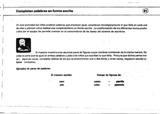 C'~'~ _.~~~~
~. .
. Completan palabras en forma escrita @
1­
En esta actividad los niños analizan palabras que empiezan igual, establecen fonológicamente lo que falt8 en cada una
de ellas y piensan cómo realizar ese completamiento en forma escrita. La confrontación de los diferentes textosprodu­
cidos por el equipo les permite avanzar en el conocimiento de las bases del sistema de escritura.
,I
El maestro muestra a 10$ alumnos pares de figures cuyos nombres comiencen de la misma manera. Es­
cribe la parte que es igual en ambas palabras y pide a los n¡flos que escriban lo que falta. Procura.que dichas partes exi­
jan, algun as veces, completar silabas de las que se proporcionan una o dos letras y otras veces, requieran escribir:s~­
labas completas.
Ejemplos de pares .de palabras:
El maestro escriba: Debajo de figuras,de:
pest pasto
pes peao "1)Méado
-­
J
 
