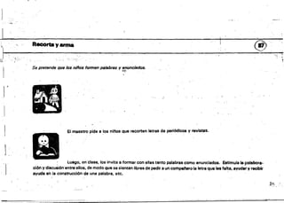 I
~
'~'. RecOtta y arma ®
I _~_ .
,
,.o,.
~
Se pretende que los niftos formen pal8br8s y enunciados•
•t·~.
J~ J/IA.tiJ
d(IJ¡I~
- ,I~
. ,~"
-El maestro pide a los nil'loS que recorten letras de periódicós y revistas.
1...
Luego, en'clase, los invita ti formar con ellas tBnto palabras como enunciados. Eetlmula Ia:polabora•.
ción y discusión entre'ellos, de modo que se sientan libres de pedir a un compatiero la letra que les falta, ayudar y recibir
ayuda en la construcción de una palabra, etc.
 