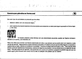'
1")
. ¡l'
, ...1 , '
<"
Construyen párrafos en forma oral @
Con este tipo de actividades se pretende que los niños:
,t:~.
elaboren re/Mos con una secuencia 16gica.·
sean capaces de proponerajustes en los enunc{ados quecomponen un re/ato psra lograr expreSllrlo en forma mejor
y más e/sra.
El maestro presenta varia,s láminas con una determinada secuencia: pueden 88r figuras correspon­
1, dientes auncuento~ una historieta etc "
'

Pide a los ninos que inventen una historia relacionada con ellas y que piensen qué se podrra decir con respecto a cada
una de las láminas. Seguramente surgirán diversas propuestas; el maestro procura qUe losniftos lleguena unacuerdo y
, cuando éste se logra, escribe en el pizarrón lo acordado. Cuando el trabajo esté terminado, lolee. Trata qualoS,niftoa
~ den cuenta de repeticiones innecesarias, ausencia de algunos enunciados o errores ~i.tente.en la r~cci6n de ese
'texto. Para eHopregunta por ejemplo: ¡Nys-qtudó bien este cuento'¡No podTÚlmos agr.gtJrlJl (o quitarle) calfo /JMO fue MI
quede mejor' ¡Será necesano decir tantas veces 14 ndia (o cualquier otra palabra que se repita)'. "
 
