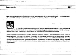 _ _
·
_
~
c
~
-
-
:
:
"
'-~::"':"'/ .
Leen cuentos II'/'
1.
¡q
- >
" .
Estas actividades pretenden mostrara los niños que la lectura puede s,r una actividadagradable yentretenidlí, es de­
cir, que también se lee pur el plscer de leer y no s610 para aprender, ~studiBr o puar el año.
""~> -"
Es importante que el maestro estimule a los alumnos para que escojan cuentos u otros materiales de
.lectura que,a ellos les interese, de los que hay en la bibli~teoa o que traigan de sus casas. para que treten de leerlos ayu­
déndose unos a otros. Esto propicia el interoambio de opiniones y la confrontación de hipótesis.
1 '
,.l
En esta actividad es conveniente que los ni/'los se agrupen oomo ellos prefieran y se acomoden como mas les guste: en
parejas, grupos de tres o cuatro, sentados en el suelo, etc. No importa si se agrupan nil'los con opiniones muy distIntas,
pues los niftos más avanzados, sin darse cuent~harán hasta cierto punto la8 veces de "Maestros" o ,.quitos lectores
con 'los ni/'los menos avanzados; debemos reoordar que aún los ni/'los que podrfen sentirse mel ante une hipótesis
contraria a la propia o una corrección provenientes de un adulto, pueden ver con naturalidad que otros ni"os piensen
distinto a ~lIos.
::l
 