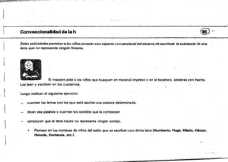 *"... .' ,~. .... ,'"*':"",....-~...~-:"-:-:-.
J
r Convencionalidadde la h @ y
Estas actividades permiten a los niífos conoceroUa sspecto convencional delsistema de escriture: 18 existe,!cia de una
'Btra que no representa ningún fonema.
El maestro pide a jos nitlos qua busquen en material impreso o en el tarjetero. palabras con hache.
Las leen y escriben en los cuadernos,
Luego realizan el siguiente ejerciCio:
cuentan las letras con las qua está escrita una palabra determinada.
dicen esa palabra y cuenten los sonidos que la componen
concluyen que la letra haohe no representa nilig"n sonido.
1& Piensan en'los.nilmbres de n¡tíos dal salón que se escriben con dicha letra (Mumberto, Mugo, HiW1c. HéctOr,
Horado. HQrten8ie. etc.'.
.'"
 