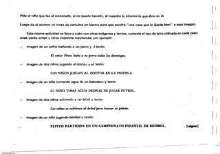 Pide al nifo que lea el enunciado, si no puede hacerlo. el maestro le informa lo que dice en él.
luego da al alumno un trozo. de cartulina en blanco para que escriha "una cosa que le ~ued. bien" a esta imagen.
Esta misma actividad se lleva a cabo con otras ¡mégenes y textos, variando el tipo de letra utilizada en cada caso:
unas veces script y otras imprenta mayúscula, por ejemplo:
imagen de un selor balando a un perro y 31 texto:
El señor Pénn batla a $'U JH:rro todos los domingos.
imagen de dos nilos jugando al docto r y el texto:
Lqs NIÑOS JUEGAN AL DOCTOR EN LA ESCUELA.
imagen de un niño tomando agua de un bebedero y texto:
EL Nlt'lro TOMA AGUA DESPUES DE JUGAR FUTBOL.
imagen de dos niflos subiendo a un [¡rool y texto:
Los "mos se subieron al bbol para lnuaw $U ~.
imagen de un nil'o jugando baisbal y texto:
PEPITO PARTICIPA EN UN CAMPEONATO INFANTIL DE BEISBOL. (sigue)
l
 