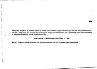 - ~
,
I
1 98a
.En algunas imágenes, el maestro alterna los,texto'Sadecuados a la ímagen con otros que resulten absurdos en relación
.con ella V pregunt'a al nl'o si ese texto va bien co~ la imagen en cuestiÓn y por Qué. Por ejemplo, en la correspondiente.
. al nitlo jugando beisbol, puede presentar el texto:
t·
PEPITO ESTA COMIENDO PALOMITAS EN EL CINE.
j!
NOTA: Esta ficha puede emplearse con ninos que trabajan con una hipótesis silábico-alfabética.
1
.:--,,;;;;p:;:--"-'"­
-iñiiii----nifiji...-'
 