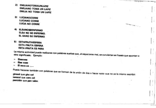 1~ .'.'<.,"?!. __ ••~,,_ ~~/,:
2) EMllIANOTOMAUNLAPIZ
EMillANO TOMA UN tAPIZ ¡,
EMiUA NO TOMA UN tAPiZ
3) LUClANOCORRE
LUCIANO CORRE
LUCIA NO CORRE '..I.,~"'............. ""_ • •
4J ELIANO_ENFERMO r '
ELSA NO SE'ENFERMO.,
EL SANO SE ENFERMO
[ I
Si ESTAFfUIfAESPERA
ESTA FAUTA ESPERA
ESTA ,.RUTA ES PERA
I!
La misma actividad pUede realizarse con palabras sueltas que, al espaciarse mal, se conviertan en frases que apuntan a
otro signifieedo. f¡jemplo:
E~
EiM CCM
El Ncoa•.....
Puede hacerSé también con palabras que 88 forman de la unión de dos v hacer not$,lr Que no es lo mismo escribir:
~queehaol
~qU6cmacol
pent~ qlMil jl4WI talón
!)
 