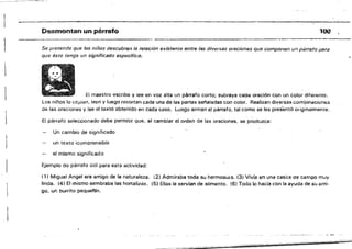 Desmontan un párrafo
--------.--------------------------­
Se pretende que los niños descubran la relación existente entre las diversas oraciones qu.e compone.n un párrsto ¡u;ra
que éste tenga un sígni#cauo espeCifico.
Ei maestro escribe y iee en voz alta un párrafO corto; subraya cada oración con un color djfer!:!nte.
Los niños lo copian, leen y luego recortan cada una de las partes seflaiadas con caiar. Realizan diversas com!Jínacítl!16S
de las oraciones y iee el texto obtenido en cada caso. Luego armaf.! ~! párrafo, tal como se les presentó originalmeme.
El párrafo seleccionado debe permitir Que, al cambiar el orden de las oraciones, se produzca:
Un cambio de significado
un texto ¡comprensible
el mismo significado
Ejemplo de párrafo útil para esta actividad:
(1) Miguel Angel era amigo de la naturaleza. ¡2j Admiraba toda su hermosura. (3) Vivía en una casi,a ae campo muy
linda. l41 El mismo sembraba las hortalizas. (5) Ellas le servlan de alimento. (61 Todo lo hada con la ayuda de su aroi·
go. un burrito pequanln.
100
 