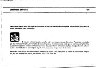 ---
~~~
- - ~--
ClMlflcenpérrafo8 101
-_...~.._~
Sepretende que los niños descubran la importancia de efectuarunslectura comprel(siva, imprescindible para. clasificar
textos ,tendiendo 11 sus contenidos.
El maestro selecciona varios párrafos sobre tres o cuatro temas ,diferentes. Pueden ser Inventados
'por él y escritos en tarjetas. o recortados de textos impresos. Al seleccionarlos, cuida que no sean muy complicados y
qua su lectura permita conocer con facilidad el tema al que se refieren. El maestro explica: Estos jI4/HÜlS están todos NI­
'/JUftltos. Ustedes los tienen que leer fJ<JTa después poner juntos tod.os los que traten de lo mismo.
Estimula la consulta y la discusión entre los miembros del equipo. Una vez logrado un criterio de clasificación, pregun­
ta: ¡Por qué fnt,$ieTon estos juntos' ¡De qué trata éste! t Y este atTo!, etc.
 