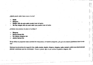 -------
¿(buen jn#tle salta,. hasta toca,. el techor
Nadie
I! I
1 ¡ I
Ninguno. .,
Nlng6n nIIIo de este ..l6n puade tocar el techo.
No hay rung6n nlfto de este SIllón que pueda tocar el techo I I
rtCu4ntas veces fuimos de paseo al %oologico1
¡
Ninguna.
Nunca hemos Ido
No fuImOs ninguna vez ¡:
.Jamó hemoe IdO· ..
Silos nlnos no proponen esta variedad de respuestas, el maestro pregunta: ¡De qué otra maner" podrf4mM decir ID mú'
mo1
Subraya los adverbios de negación (no, nadie, jamés, nlnglln. ninguno. ninguna, nada, nunca' y pide a 8US alumnos que
piensen oraciones que los contengan: Vamos a Pensil,. algo en que USemos la palabra ninguno, etc.
,-:",:;,,,:,-,-~,::_"~~-;:,
 