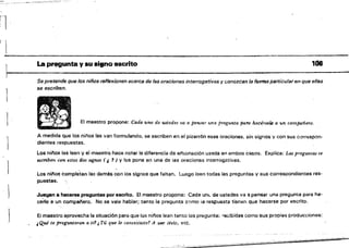 1
La pl'C[I9unta y su .¡,no escrito 106
Se pretende que los niños reflexionen licerc.s de las oraciones ínterrogatívas y conozcan la fcmha particularen que ellas
se escriben.
¡ El maestro propone: Cada tino de u.stedes va a pensar tina pregunta pata hacé,'Se{¡¡, a un compañero.
A medida Que 10$ n¡{'¡os las van formulando, se escriben en el pizarrón esas oraciones, sin signos y con sus correrspon­
dientes respuestas.
Los ninos las leen y ei maestro' hace notar la diferencia de err.onaci6n usada en ambOS casos. Explica: w preguntas se
escribettcon e.stos dos stgn05 ( l 1) Y 10$ pone en una de las oraciones interrogativas.
Los ni.!'Ios comph:itan las demás con los signos que faltan. Luego leen todas ¡as preguntas y sus correspondientes res­
puestas.
Juegan a hacerse preguntas por escrito. El maestro propone: Cada IJO!" de ustedes va a pensar una pregunta para ha­
cerle a un compal'ero, No se vale hablar; tanto la pregunta como la respuesta tienen que hacerse por tlscrito.
El maestro aprovecha la situaci6n para que los niflos lean tanto las pregul1ta~: recibidas como Sus propias producciones:
¡Qué te jn'eguntaron a ti,¡Tú que le comestaste? A ver léelo, etc.
-:::"';'-~:-wr
 