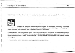 ')~ Los signos de puntuación 107
1
..
1 Se pretende que los niños descubran le importancia del punto V de la coma en la comprensión de los textos.
.
:, ~.
1
J El maestro lee en voz alta un texto del Libro-de Primero. sín considerar la puntuación. los ninos si­
guen en silencio esa lectura. Después lee nuevamente;la misma página, marcando bien la puntuación, y pregunta:
Cuándo ~e entendió mejor k> que dice aqui, la primera vez que loler Q la segu~da1.
El maestro explica: Estas fayitas se llama,¡ COT/".Q:!. Cuando encontremos puntos y conias en algo que estamós leyendo~ tenemos
que tomarlos en cwmta. Con el fin que los alumnos comprendan el sentido de esos signos de puntuaci6n. escribe un tex­
to que contengan puntos y comas. lo lee senalanda y haciendo la pausa correspondiente cada vez que ..parecen
dichos signos.
• Los niños leen textos tratando de marcar la puntuación correspondiente.
1.
 
