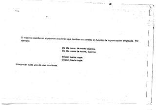 .msam:.
-",,~-,---
~,'7:";~;;'
.­
:.;..::."~
'''i:.'
!E! maestro escribe en el pizarrón oraciones que cambian su sentido en funci6n deja puntu&l¡ón empleada•. Por
ejemplo:
De d(a como, de noche duermo.
De dra. como de noche, duermo.
EI.Ie6n fU&l1:e, rugla.
El león, fuerte rugla.
Interpretan cada una de esas oraciones.
 